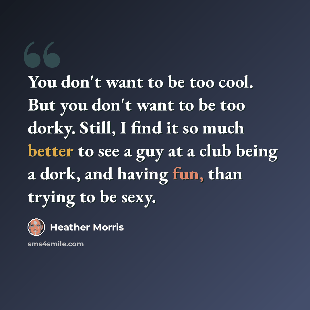 “You don't want to be too cool. But you don't want to be too dorky. Still, I find it so much better to see a guy at a club being a dork, and having fun, than trying to be sexy.” quote by Heather Morris
