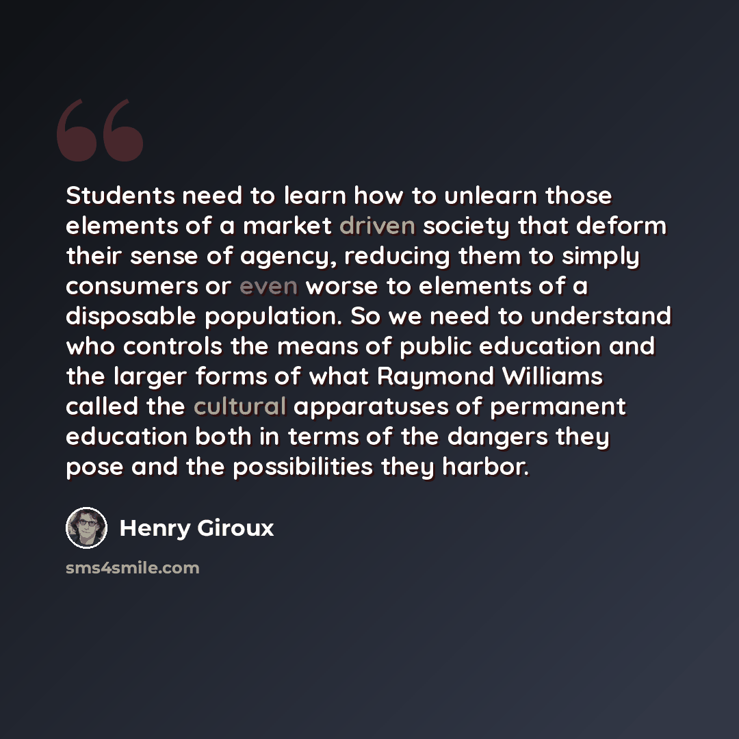 “Students need to learn how to unlearn those elements of a market driven society that deform their sense of agency, reducing them to simply consumers or even worse to elements of a disposable population. So we need to understand who controls the means of public education and the larger forms of…” quote by Henry Giroux