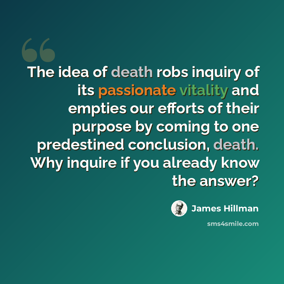 “The idea of death robs inquiry of its passionate vitality and empties our efforts of their purpose by coming to one predestined conclusion, death. Why inquire if you already know the answer?” quote by James Hillman