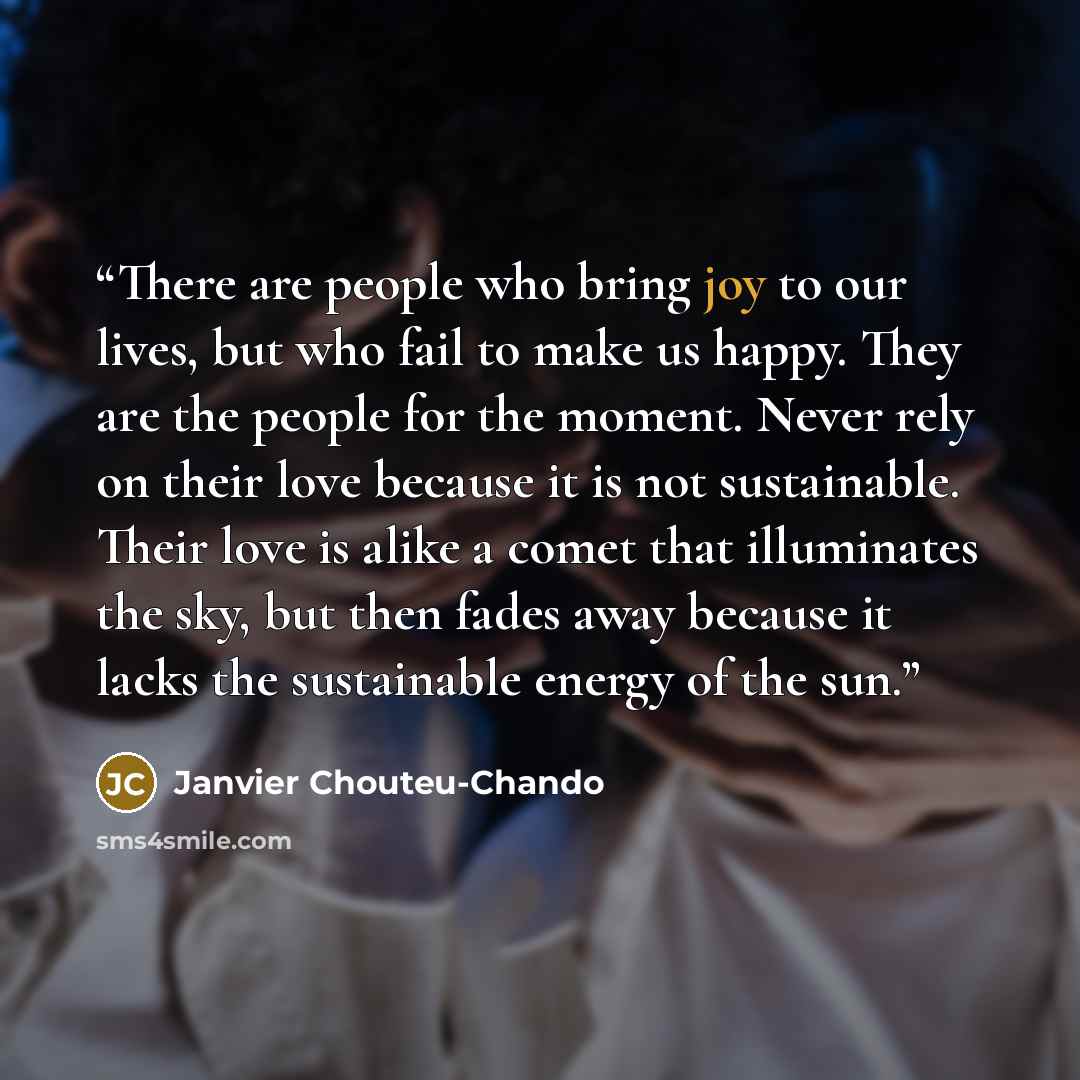 “There are people who bring joy to our lives, but who fail to make us happy. They are the people for the moment. Never rely on their love because it is not sustainable. Their love is alike a comet that illuminates the sky, but then fades away because it lacks the sustainable energy of the sun.” quote by Janvier Chouteu-Chando