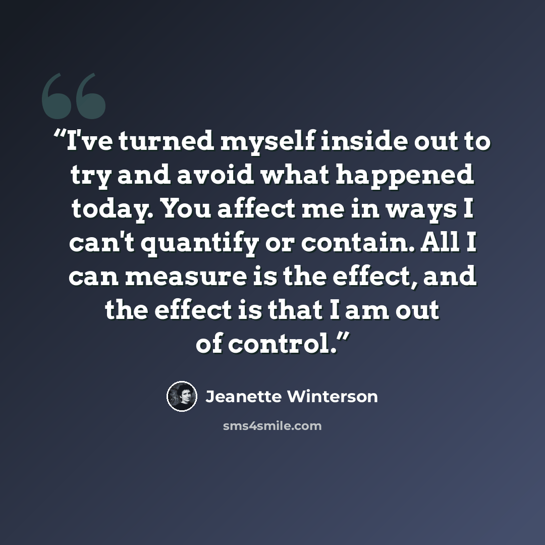 “I've turned myself inside out to try and avoid what happened today. You affect me in ways I can't quantify or contain. All I can measure is the effect, and the effect is that I am out of control.” quote by Jeanette Winterson