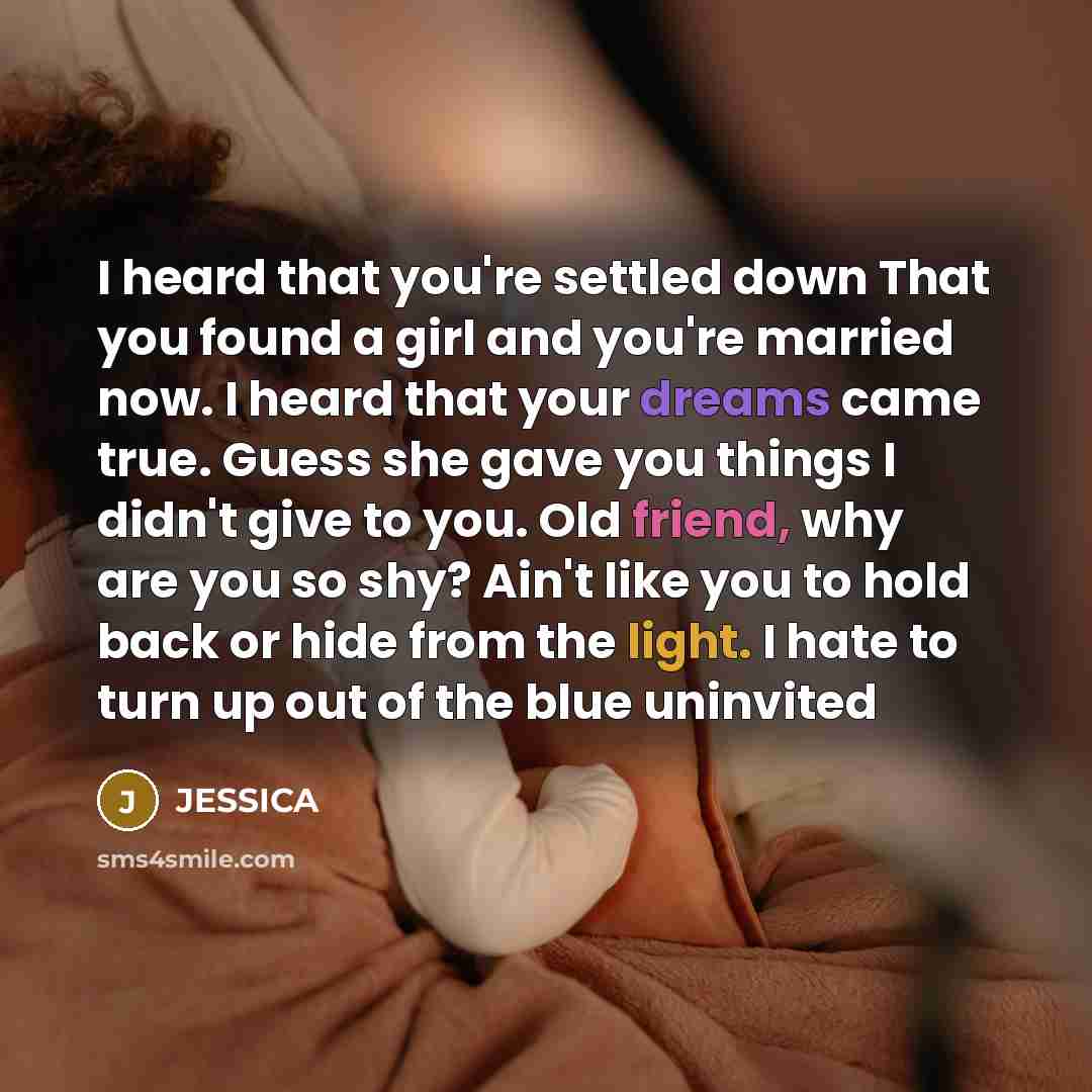 “I heard that you're settled down That you found a girl and you're married now. I heard that your dreams came true. Guess she gave you things I didn't give to you. Old friend, why are you so shy? Ain't like you to hold back or hide from the light. I hate to turn up out of the blue uninvited” quote by Jessica