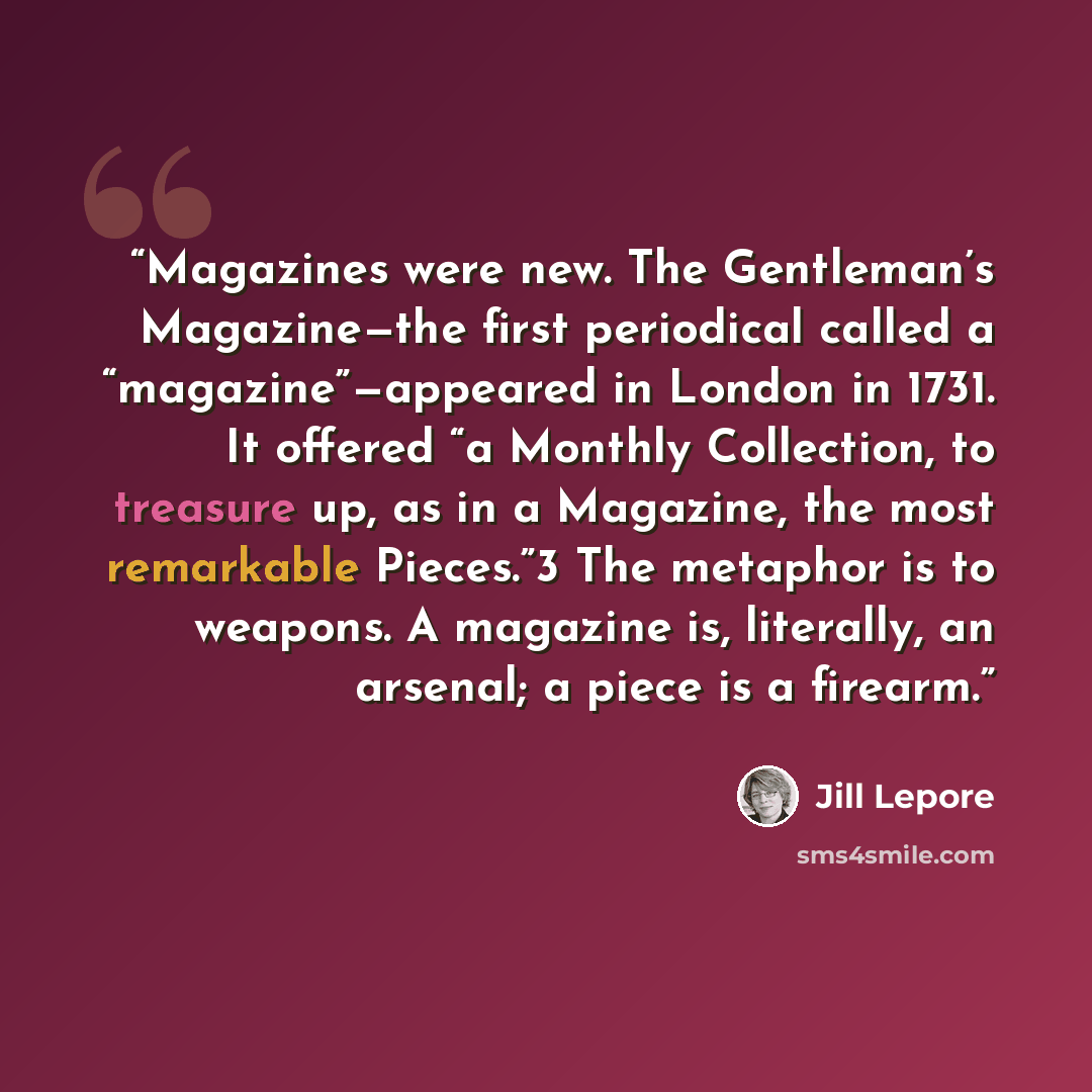 “Magazines were new. The Gentleman’s Magazine—the first periodical called a “magazine”—appeared in London in 1731. It offered “a Monthly Collection, to treasure up, as in a Magazine, the most remarkable Pieces.”3 The metaphor is to weapons. A magazine is, literally, an arsenal; a piece is a firearm.” quote by Jill Lepore