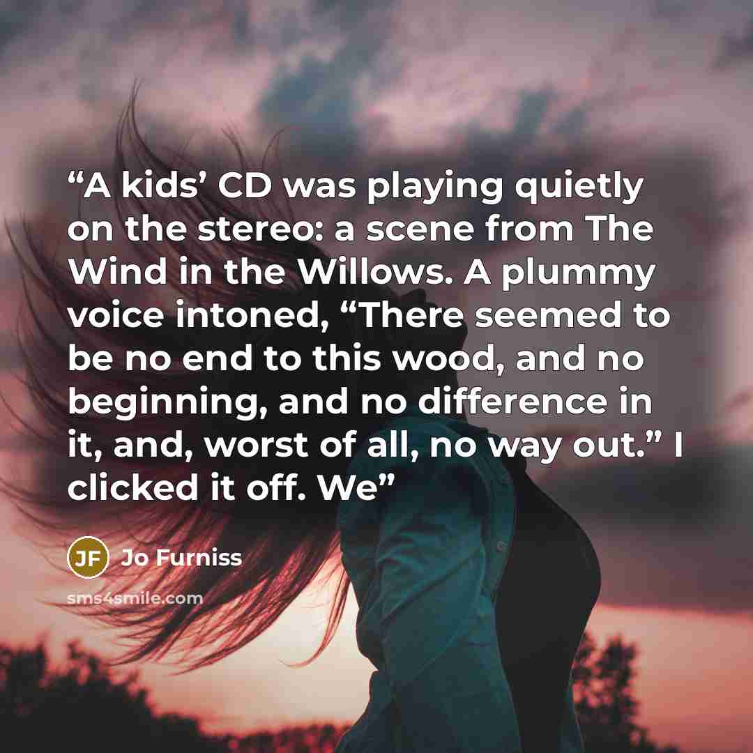 “A kids’ CD was playing quietly on the stereo: a scene from The Wind in the Willows. A plummy voice intoned, “There seemed to be no end to this wood, and no beginning, and no difference in it, and, worst of all, no way out.” I clicked it off. We” quote by Jo Furniss