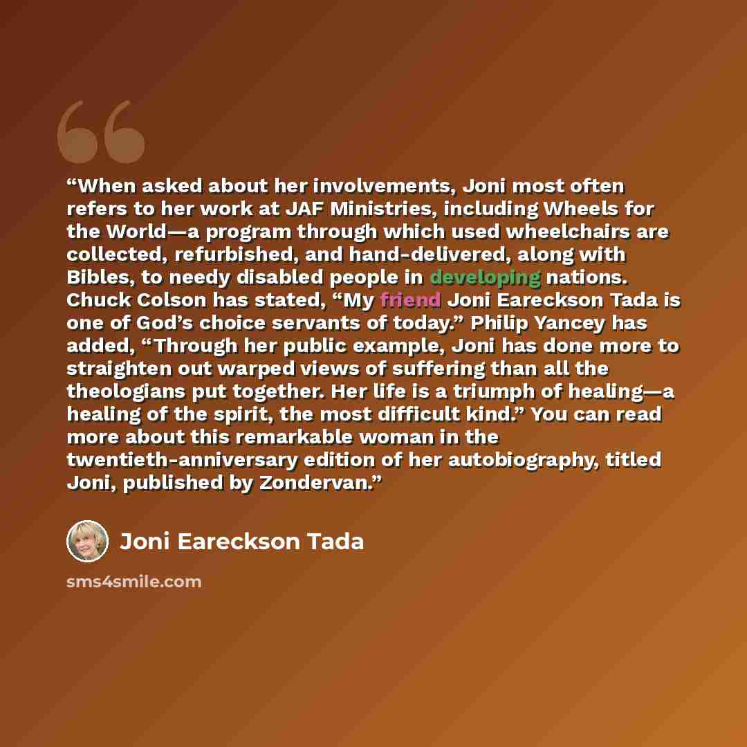 “When asked about her involvements, Joni most often refers to her work at JAF Ministries, including Wheels for the World—a program through which used wheelchairs are collected, refurbished, and hand-delivered, along with Bibles, to needy disabled people in developing nations. Chuck Colson has…” quote by Joni Eareckson Tada