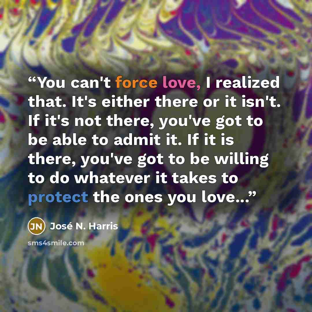 “You can't force love, I realized that. It's either there or it isn't. If it's not there, you've got to be able to admit it. If it is there, you've got to be willing to do whatever it takes to protect the ones you love...” quote by José N. Harris