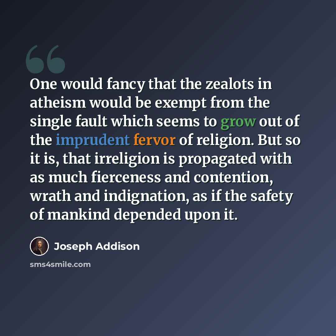 “One would fancy that the zealots in atheism would be exempt from the single fault which seems to grow out of the imprudent fervor of religion. But so it is, that irreligion is propagated with as much fierceness and contention, wrath and indignation, as if the safety of mankind depended upon it.” quote by Joseph Addison