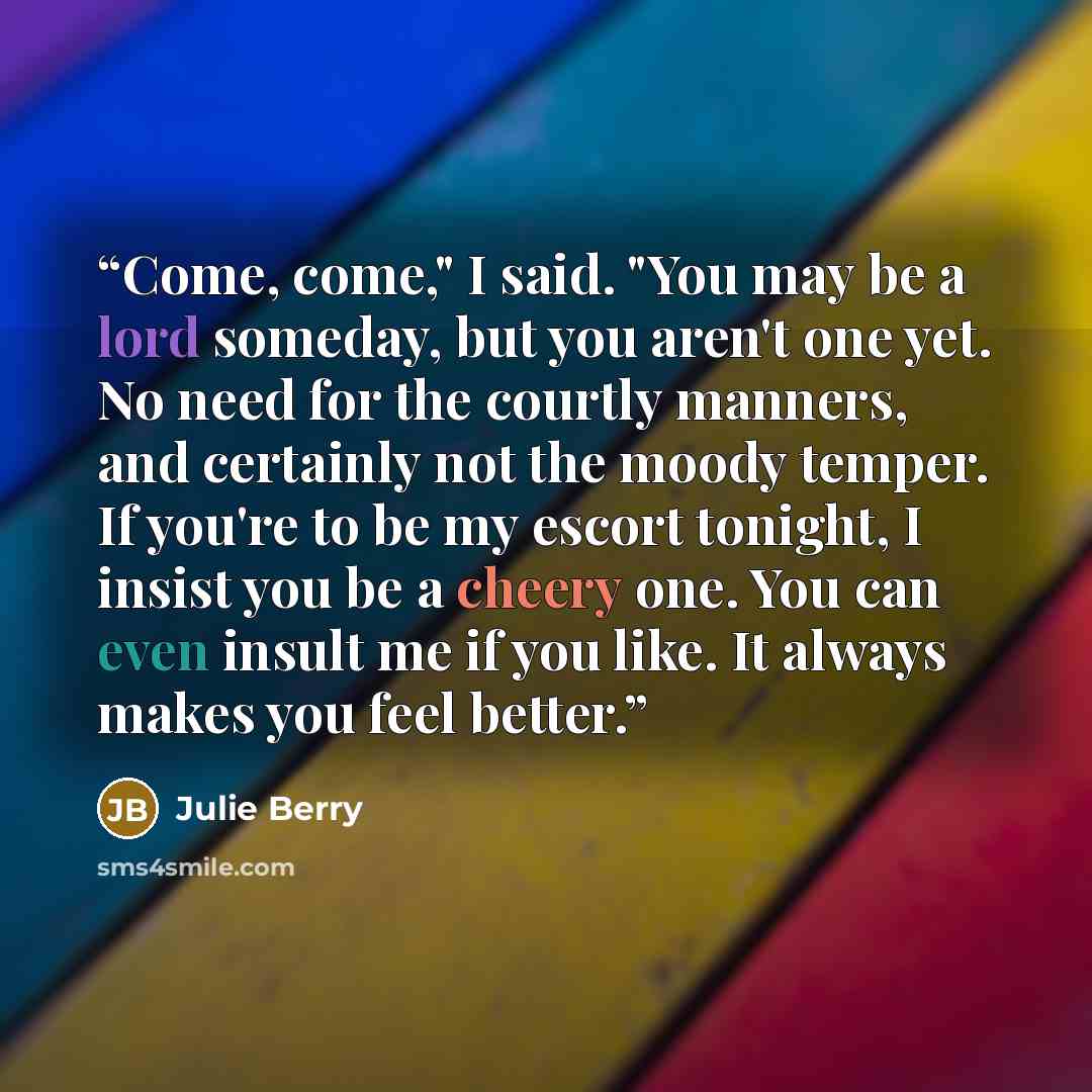 “Come, come," I said. "You may be a lord someday, but you aren't one yet. No need for the courtly manners, and certainly not the moody temper. If you're to be my escort tonight, I insist you be a cheery one. You can even insult me if you like. It always makes you feel better.” quote by Julie Berry