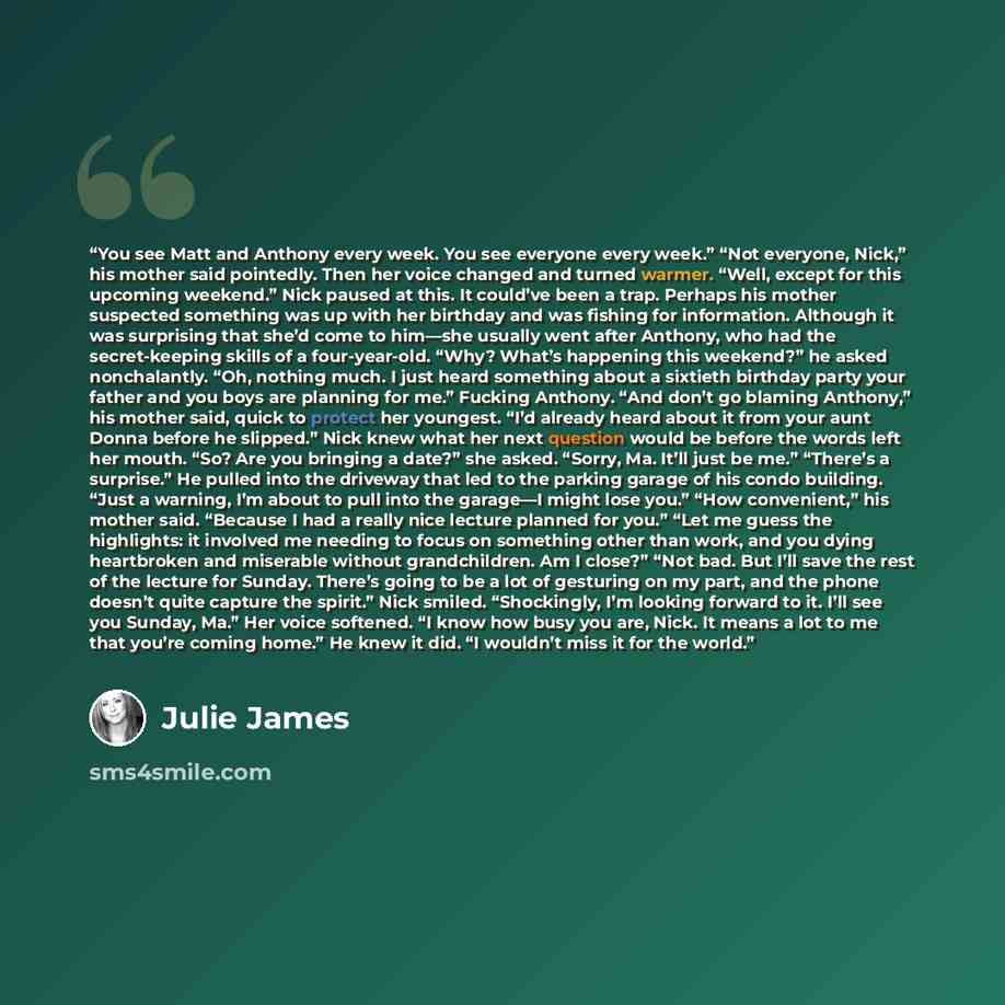 “You see Matt and Anthony every week. You see everyone every week.” “Not everyone, Nick,” his mother said pointedly. Then her voice changed and turned warmer. “Well, except for this upcoming weekend.” Nick paused at this. It could’ve been a trap. Perhaps his mother suspected something was up with…” quote by Julie James