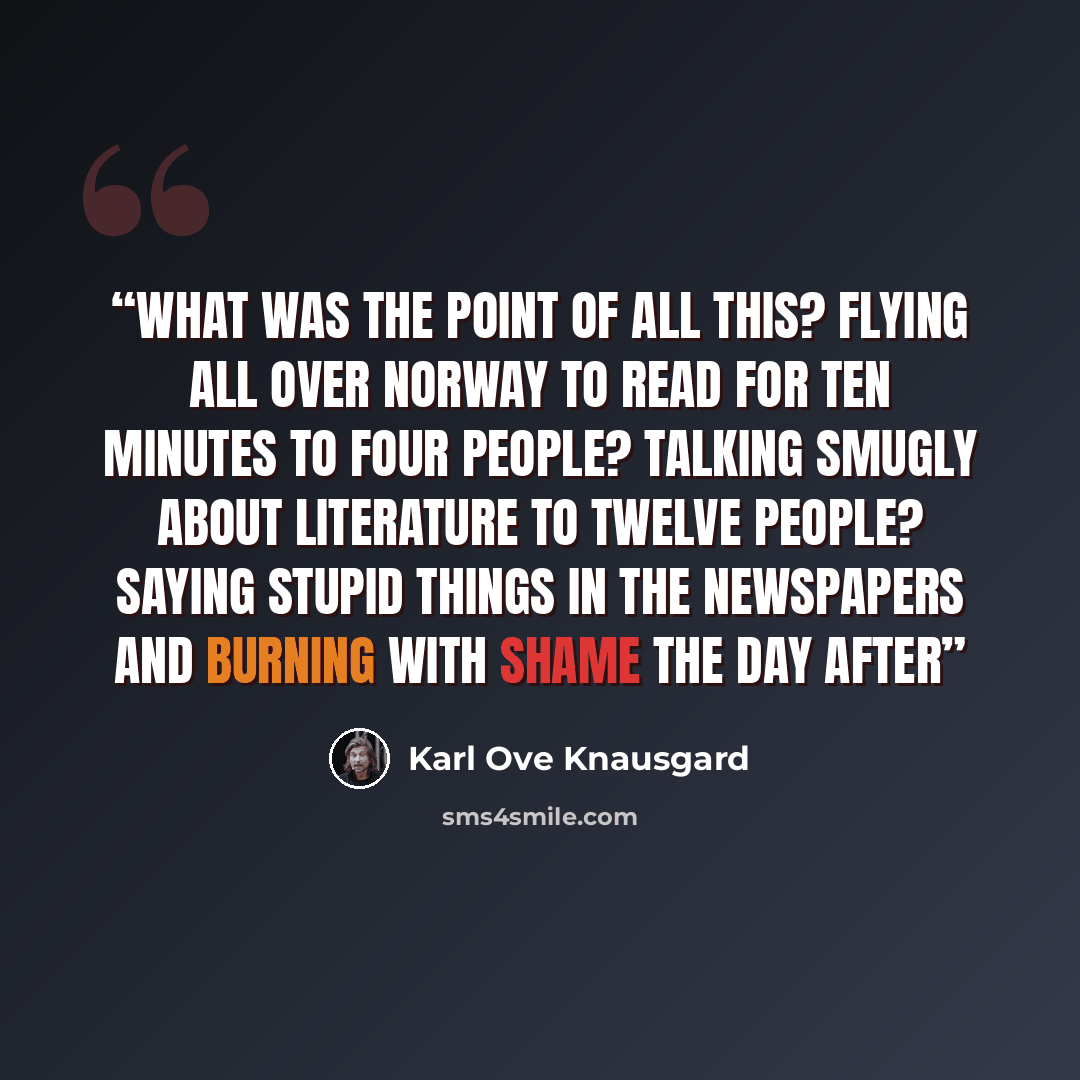 “What was the point of all this? Flying all over Norway to read for ten minutes to four people? Talking smugly about literature to twelve people? Saying stupid things in the newspapers and burning with shame the day after” quote by Karl Ove Knausgård