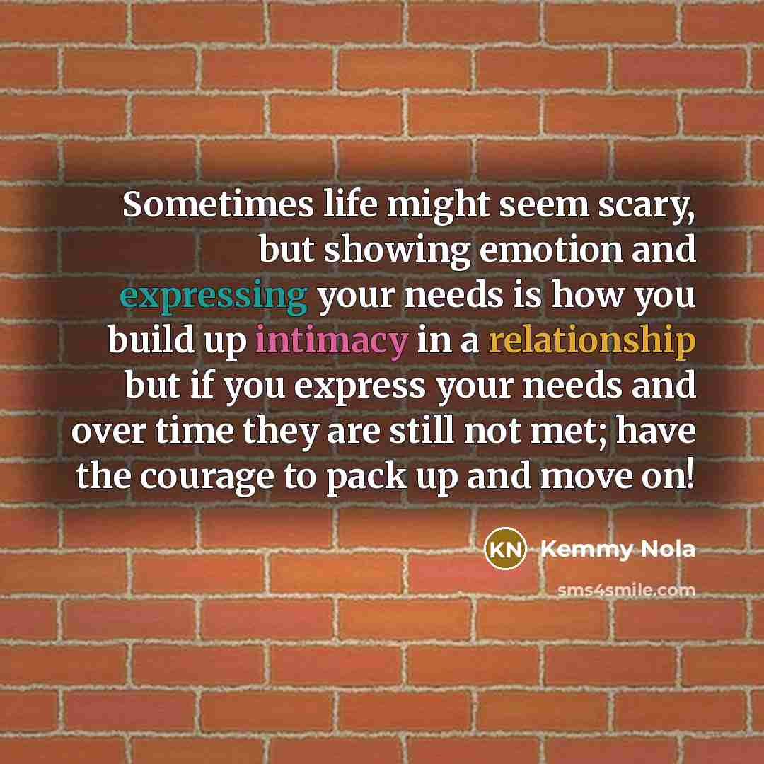 “Sometimes life might seem scary, but showing emotion and expressing your needs is how you build up intimacy in a relationship but if you express your needs and over time they are still not met; have the courage to pack up and move on!” quote by Kemmy Nola