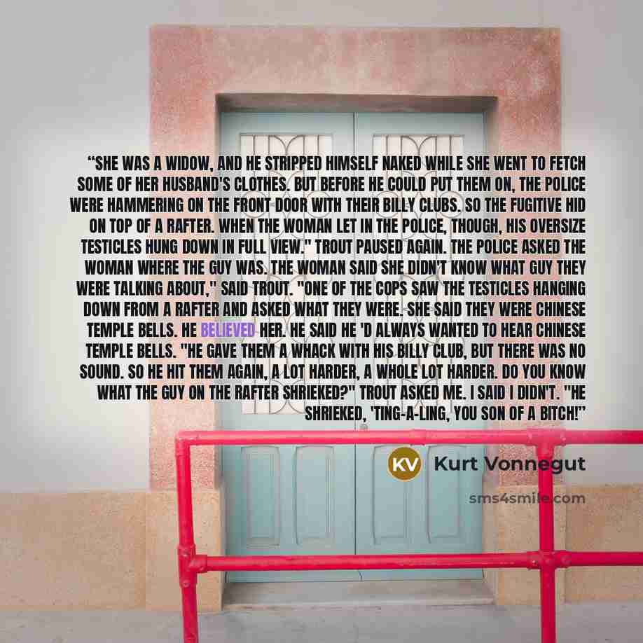 “She was a widow, and he stripped himself naked while she went to fetch some of her husband's clothes. But before he could put them on, the police were hammering on the front door with their billy clubs. So the fugitive hid on top of a rafter. When the woman let in the police, though, his oversize…” quote by Kurt Vonnegut