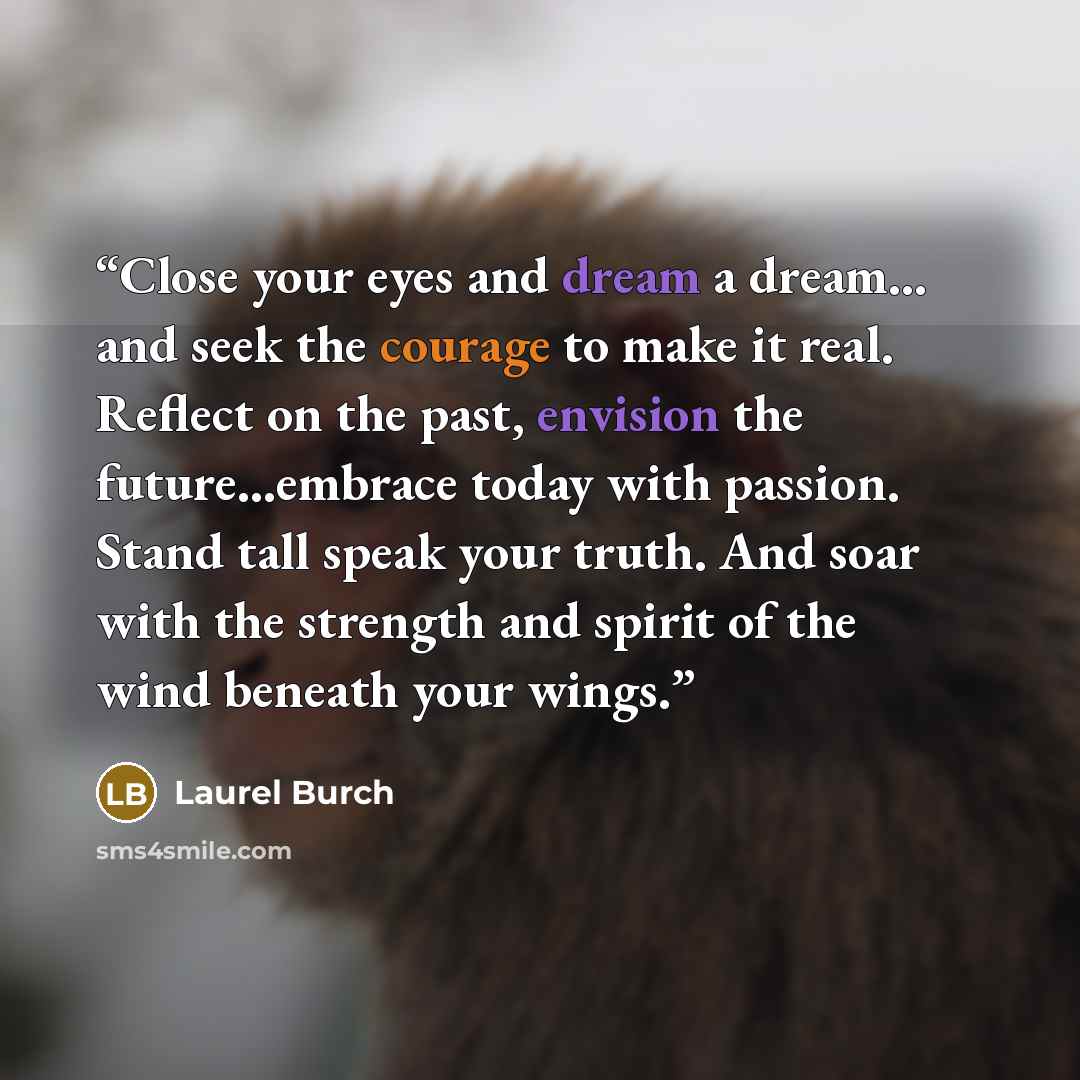“Close your eyes and dream a dream… and seek the courage to make it real. Reflect on the past, envision the future…embrace today with passion. Stand tall speak your truth. And soar with the strength and spirit of the wind beneath your wings.” quote by Laurel Burch