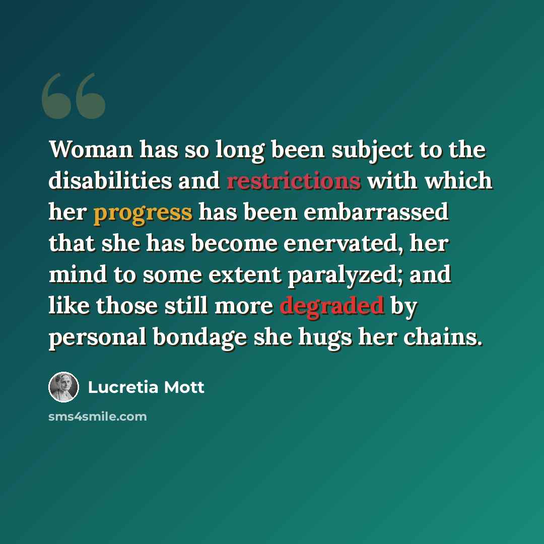 “Woman has so long been subject to the disabilities and restrictions with which her progress has been embarrassed that she has become enervated, her mind to some extent paralyzed; and like those still more degraded by personal bondage she hugs her chains.” quote by Lucretia Mott