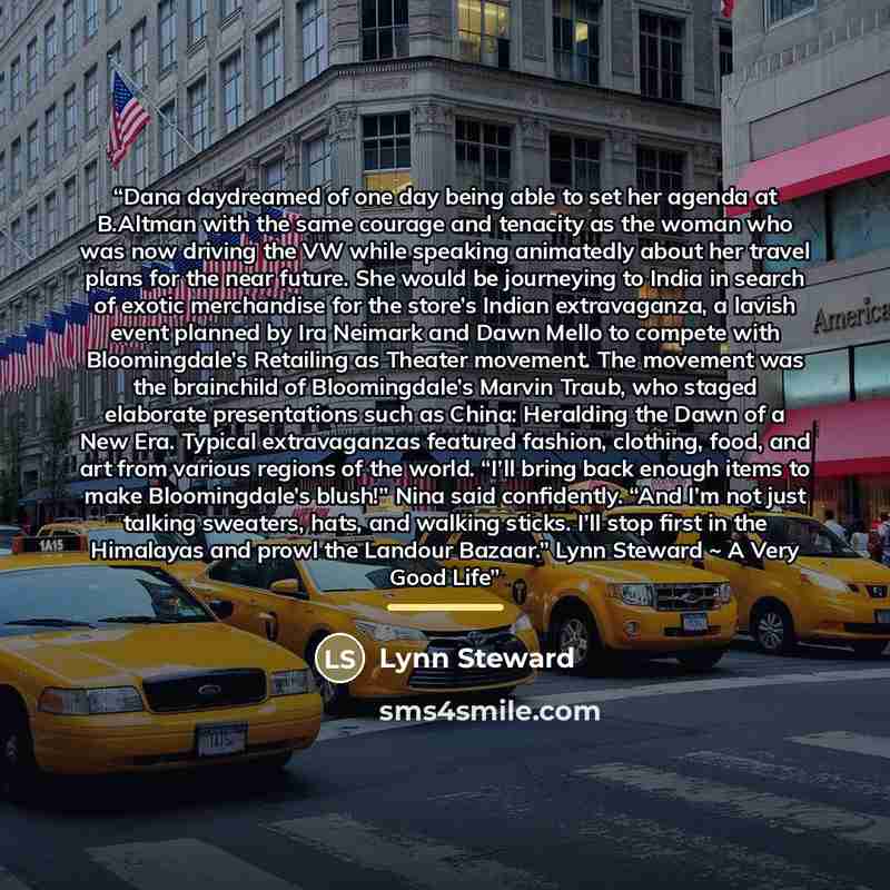 “Dana daydreamed of one day being able to set her agenda at B.Altman with the same courage and tenacity as the woman who was now driving the VW while speaking animatedly about her travel plans for the near future. She would be journeying to India in search of exotic merchandise for the store’s…” quote by Lynn Steward
