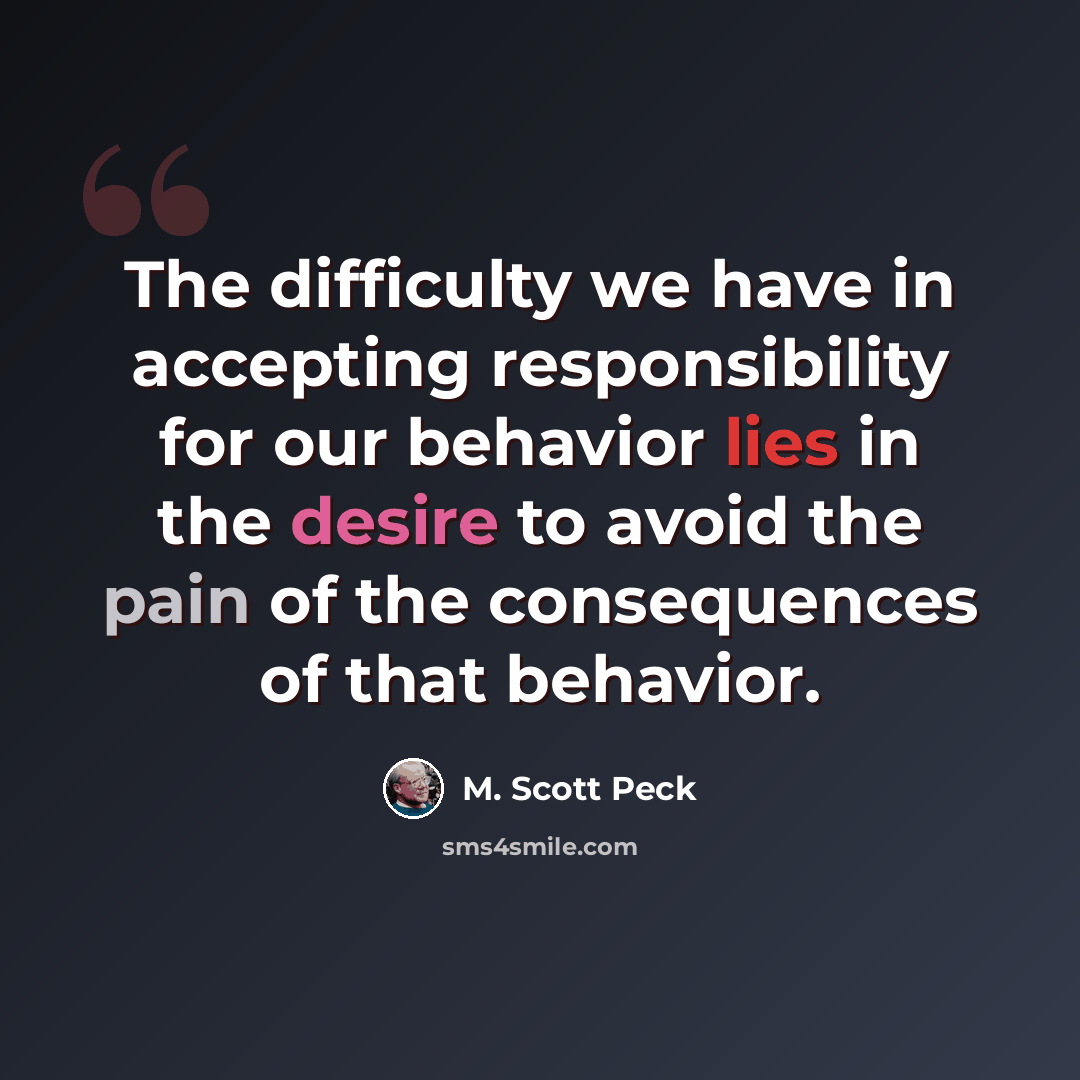 “The difficulty we have in accepting responsibility for our behavior lies in the desire to avoid the pain of the consequences of that behavior.” quote by M. Scott Peck