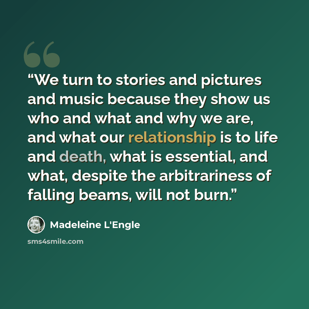 “We turn to stories and pictures and music because they show us who and what and why we are, and what our relationship is to life and death, what is essential, and what, despite the arbitrariness of falling beams, will not burn.” quote by Madeleine L'Engle