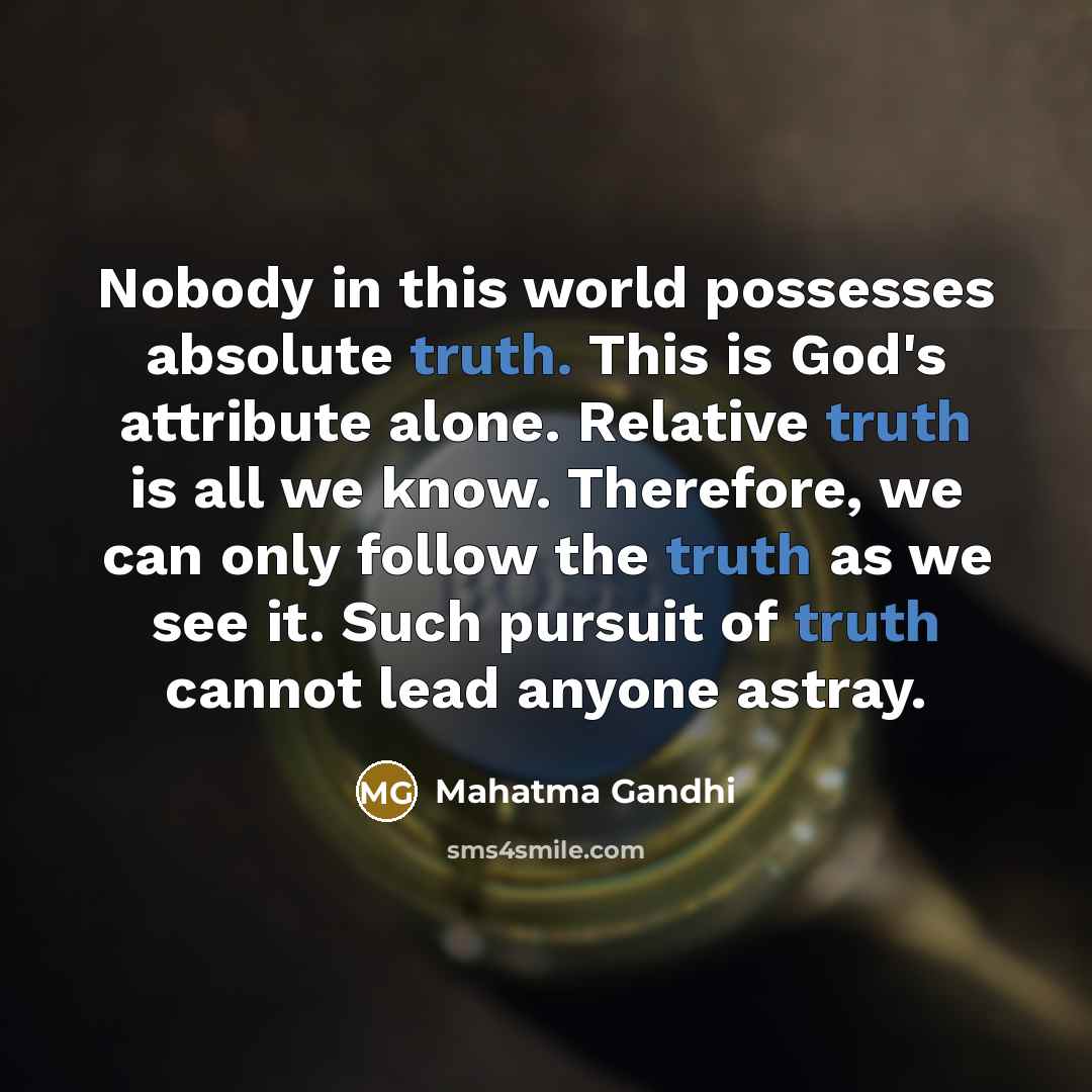 “Nobody in this world possesses absolute truth. This is God's attribute alone. Relative truth is all we know. Therefore, we can only follow the truth as we see it. Such pursuit of truth cannot lead anyone astray.” quote by Mahatma Gandhi