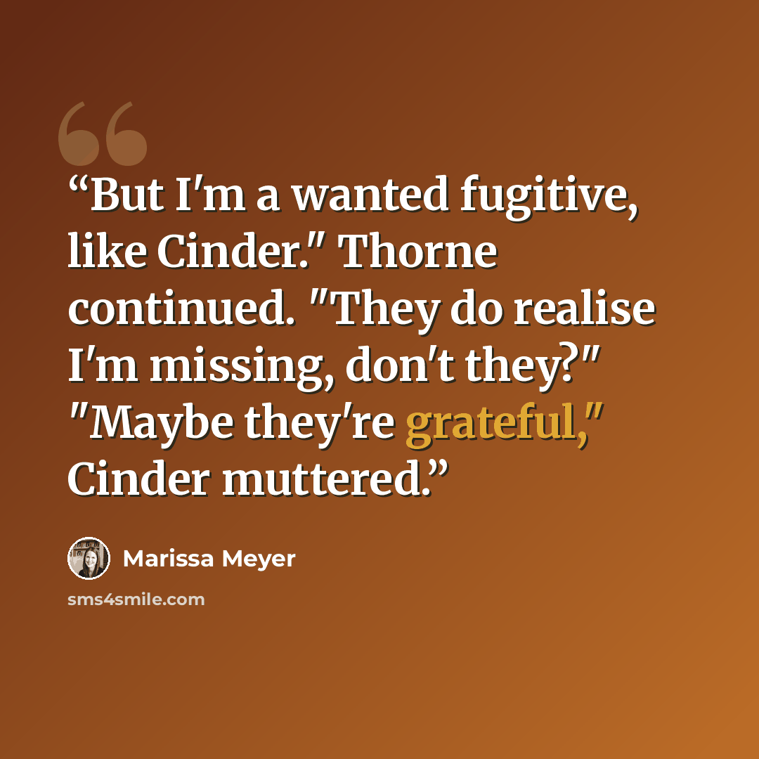 “But I'm a wanted fugitive, like Cinder." Thorne continued. "They do realise I'm missing, don't they?" "Maybe they're grateful," Cinder muttered.” quote by Marissa Meyer