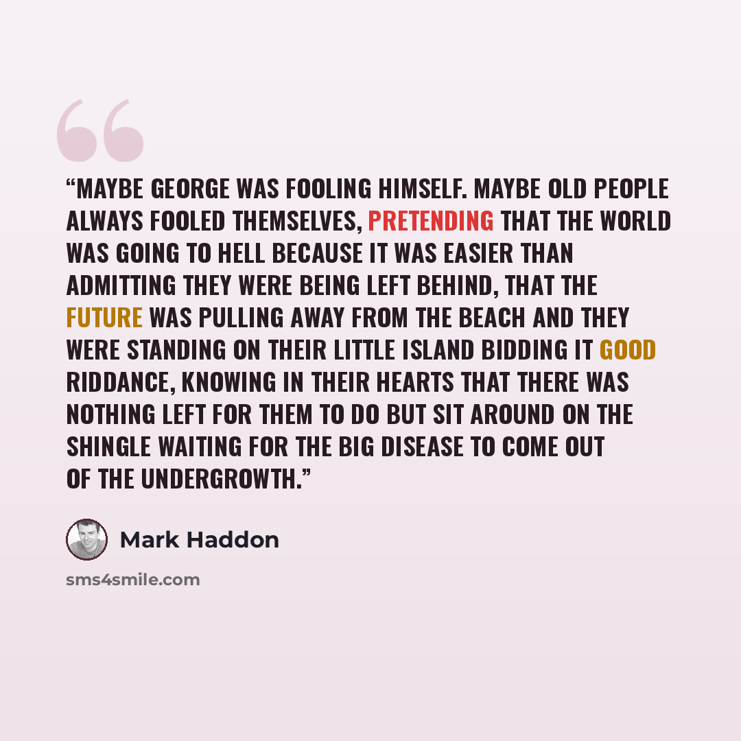 “Maybe George was fooling himself. Maybe old people always fooled themselves, pretending that the world was going to hell because it was easier than admitting they were being left behind, that the future was pulling away from the beach and they were standing on their little island bidding it good…” quote by Mark Haddon