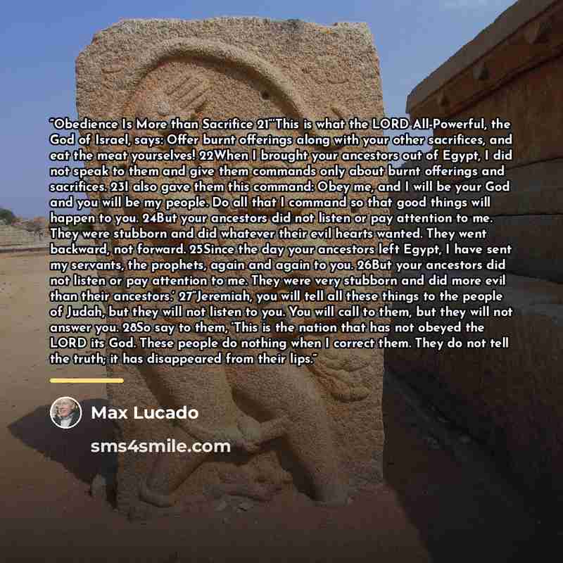 “Obedience Is More than Sacrifice 21“‘This is what the LORD All-Powerful, the God of Israel, says: Offer burnt offerings along with your other sacrifices, and eat the meat yourselves! 22When I brought your ancestors out of Egypt, I did not speak to them and give them commands only about burnt…” quote by Max Lucado