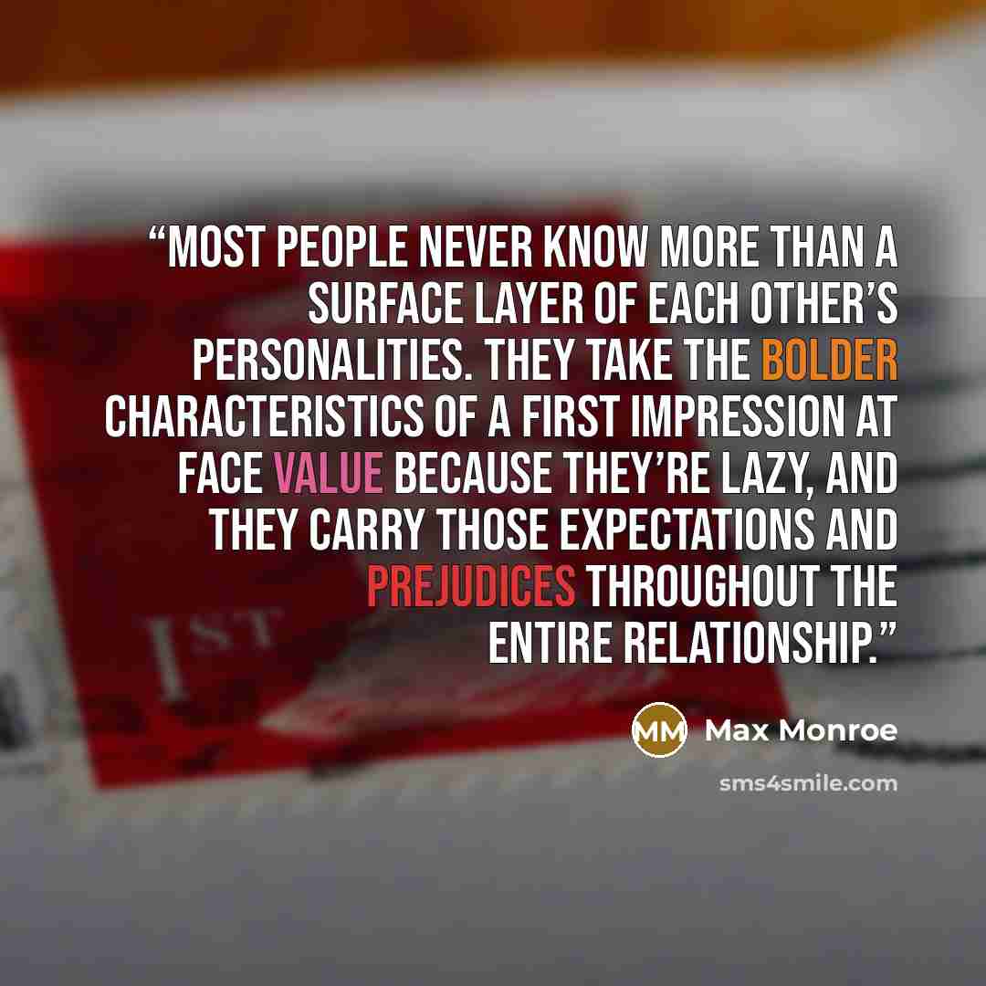 “Most people never know more than a surface layer of each other’s personalities. They take the bolder characteristics of a first impression at face value because they’re lazy, and they carry those expectations and prejudices throughout the entire relationship.” quote by Max Monroe