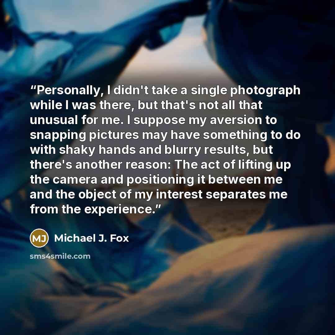 “Personally, I didn't take a single photograph while I was there, but that's not all that unusual for me. I suppose my aversion to snapping pictures may have something to do with shaky hands and blurry results, but there's another reason: The act of lifting up the camera and positioning it between…” quote by Michael J. Fox