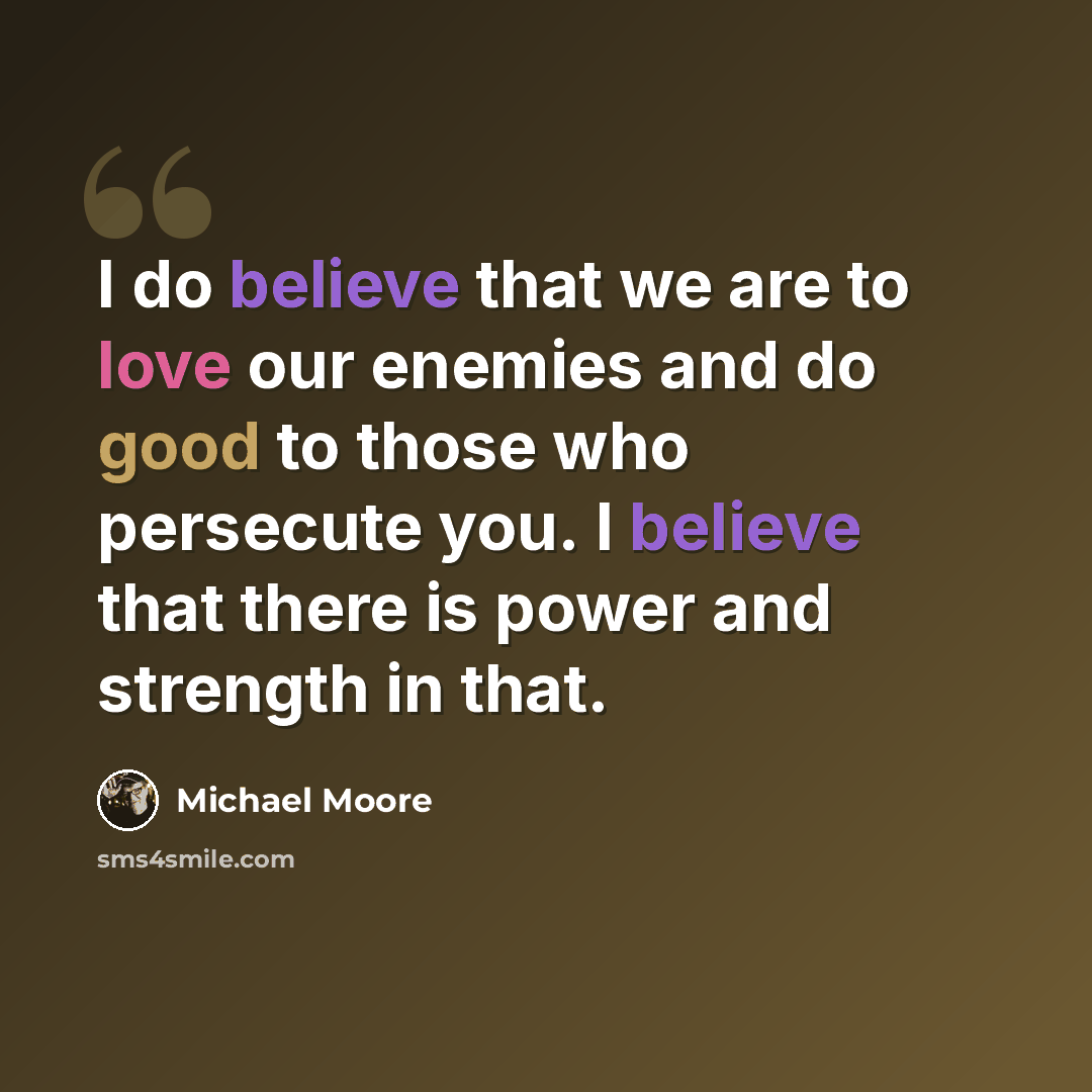 “I do believe that we are to love our enemies and do good to those who persecute you. I believe that there is power and strength in that.” quote by Michael Moore