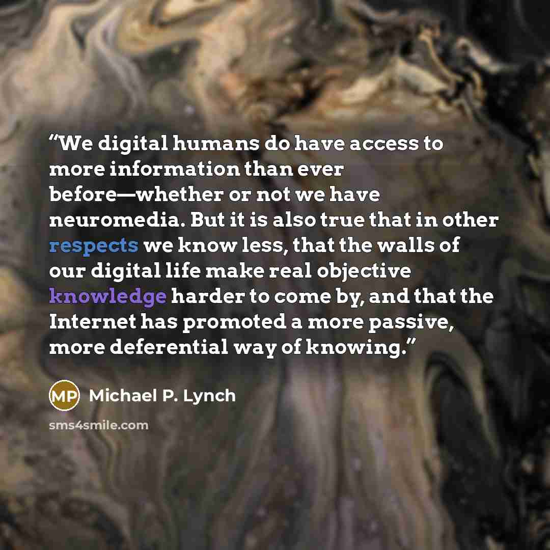 “We digital humans do have access to more information than ever before—whether or not we have neuromedia. But it is also true that in other respects we know less, that the walls of our digital life make real objective knowledge harder to come by, and that the Internet has promoted a more passive…” quote by Michael P. Lynch