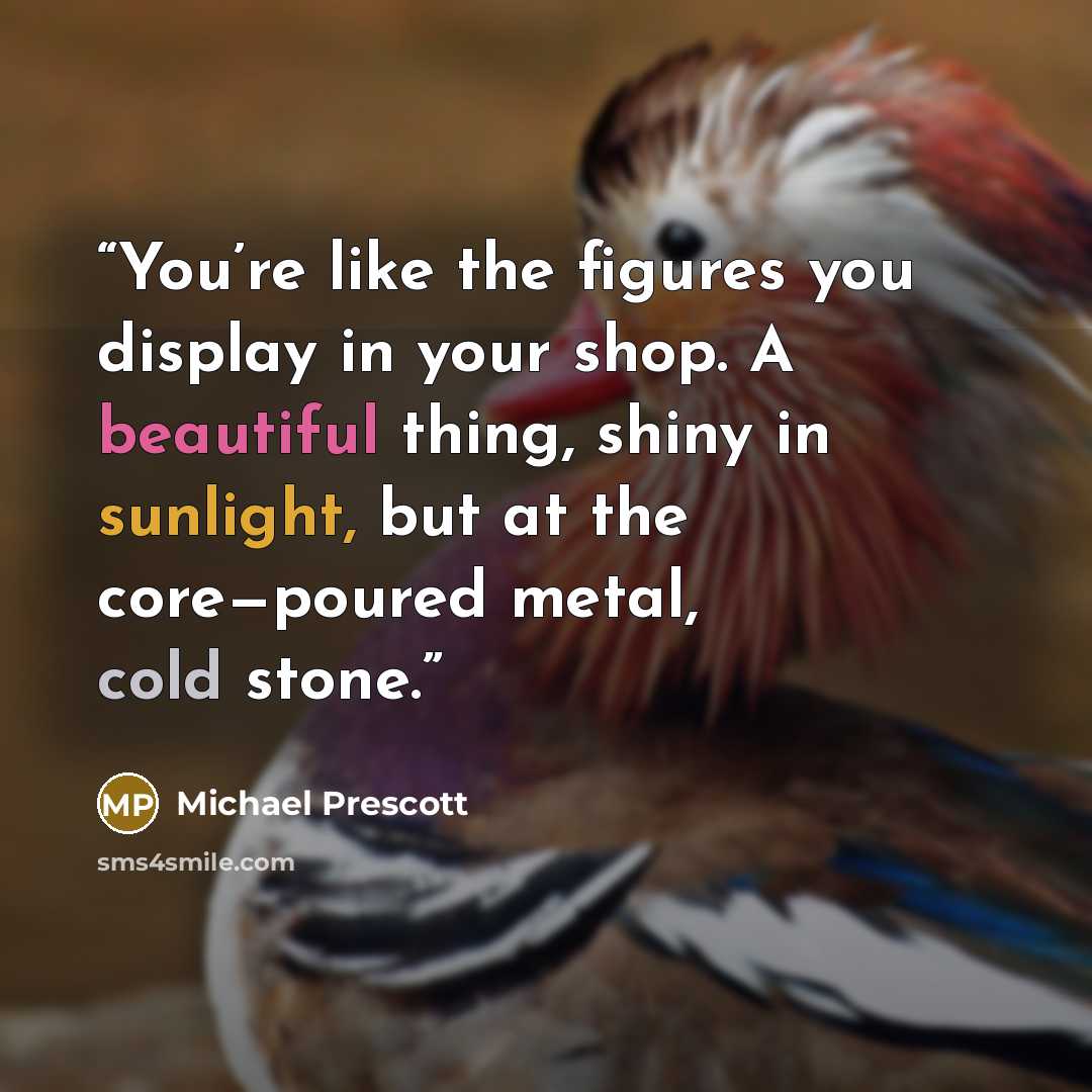 “You’re like the figures you display in your shop. A beautiful thing, shiny in sunlight, but at the core—poured metal, cold stone.” quote by Michael Prescott