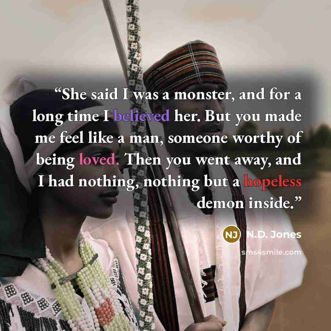 “She said I was a monster, and for a long time I believed her. But you made me feel like a man, someone worthy of being loved. Then you went away, and I had nothing, nothing but a hopeless demon inside.” quote by N.D. Jones