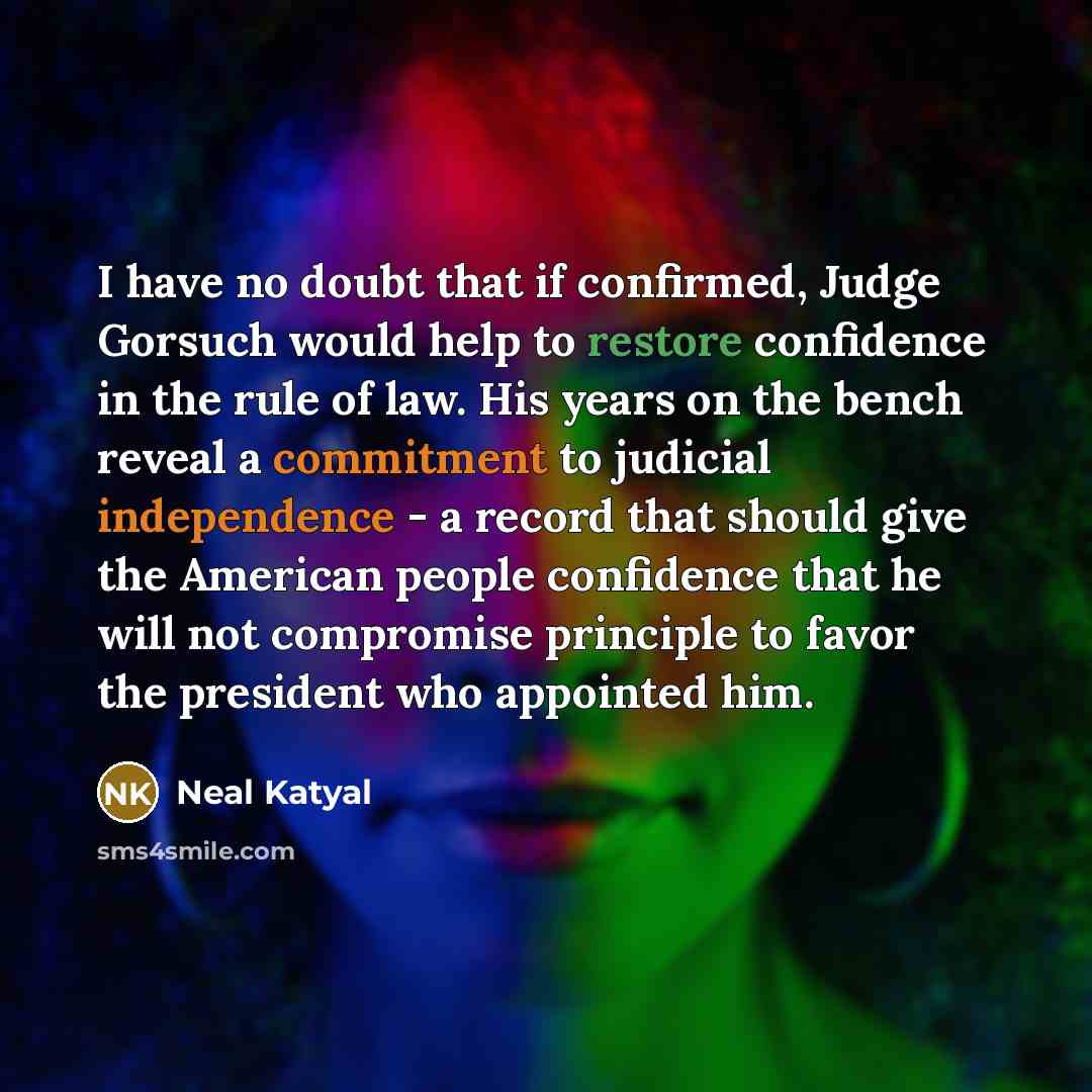 “I have no doubt that if confirmed, Judge Gorsuch would help to restore confidence in the rule of law. His years on the bench reveal a commitment to judicial independence - a record that should give the American people confidence that he will not compromise principle to favor the president who…” quote by Neal Katyal
