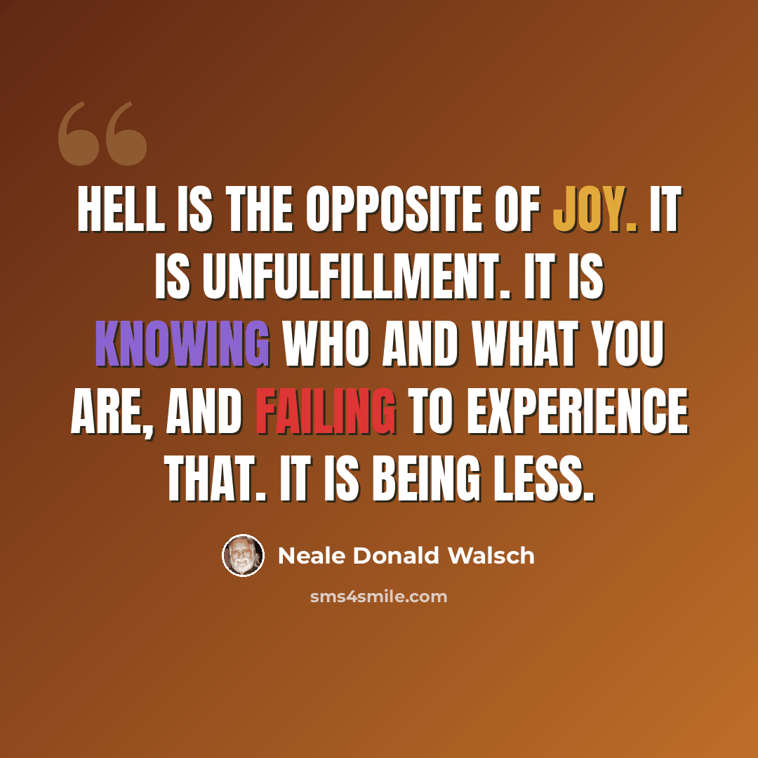 “Hell is the opposite of joy. It is unfulfillment. It is knowing Who and What You Are, and failing to experience that. It is being less.” quote by Neale Donald Walsch