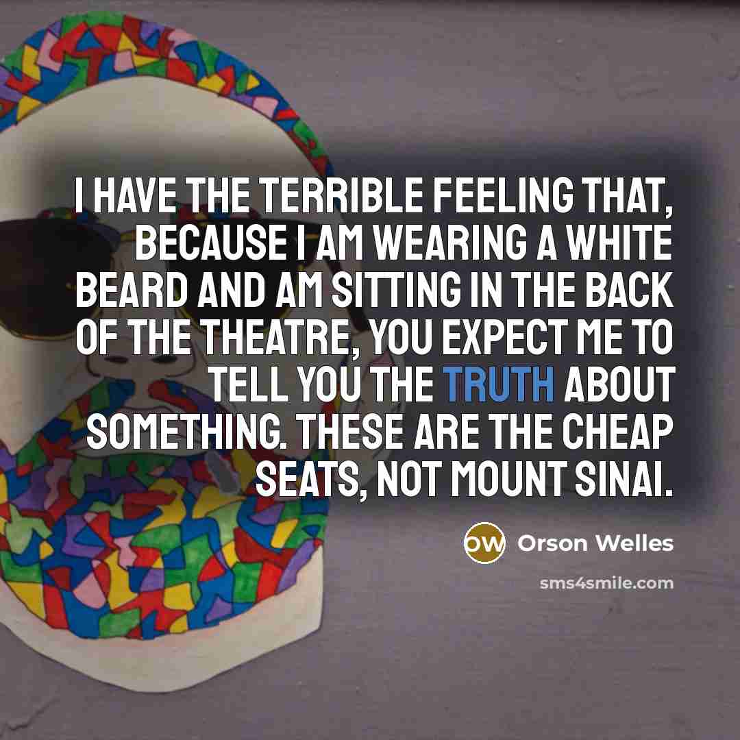“I have the terrible feeling that, because I am wearing a white beard and am sitting in the back of the theatre, you expect me to tell you the truth about something. These are the cheap seats, not Mount Sinai.” quote by Orson Welles