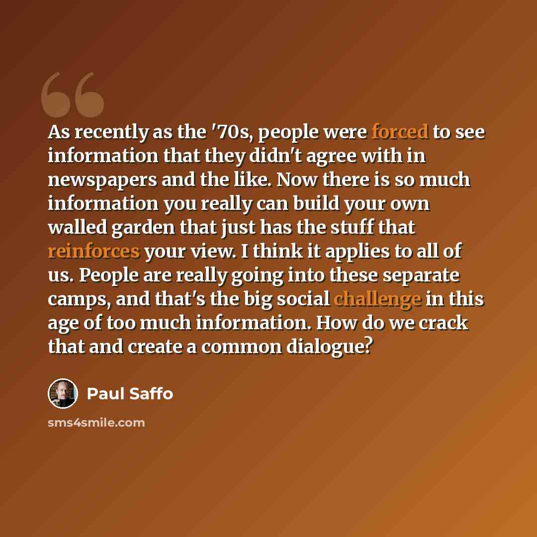 “As recently as the '70s, people were forced to see information that they didn't agree with in newspapers and the like. Now there is so much information you really can build your own walled garden that just has the stuff that reinforces your view. I think it applies to all of us. People are really…” quote by Paul Saffo