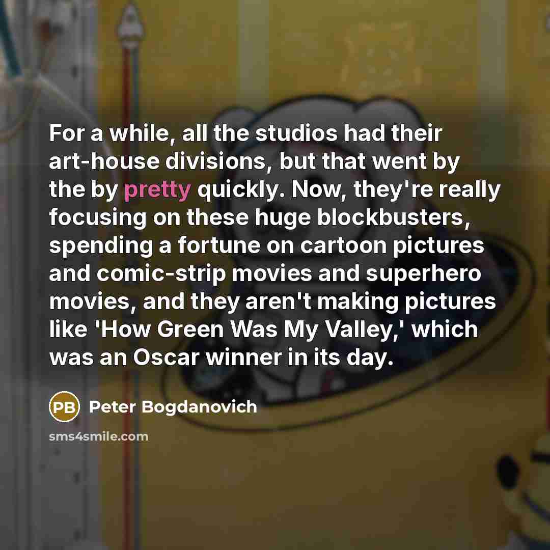 “For a while, all the studios had their art-house divisions, but that went by the by pretty quickly. Now, they're really focusing on these huge blockbusters, spending a fortune on cartoon pictures and comic-strip movies and superhero movies, and they aren't making pictures like 'How Green Was My…” quote by Peter Bogdanovich