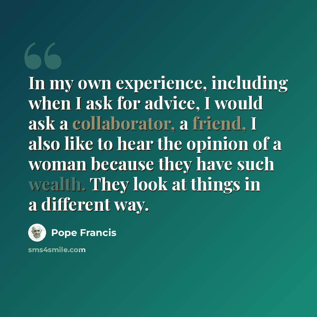 “In my own experience, including when I ask for advice, I would ask a collaborator, a friend, I also like to hear the opinion of a woman because they have such wealth. They look at things in a different way.” quote by Pope Francis