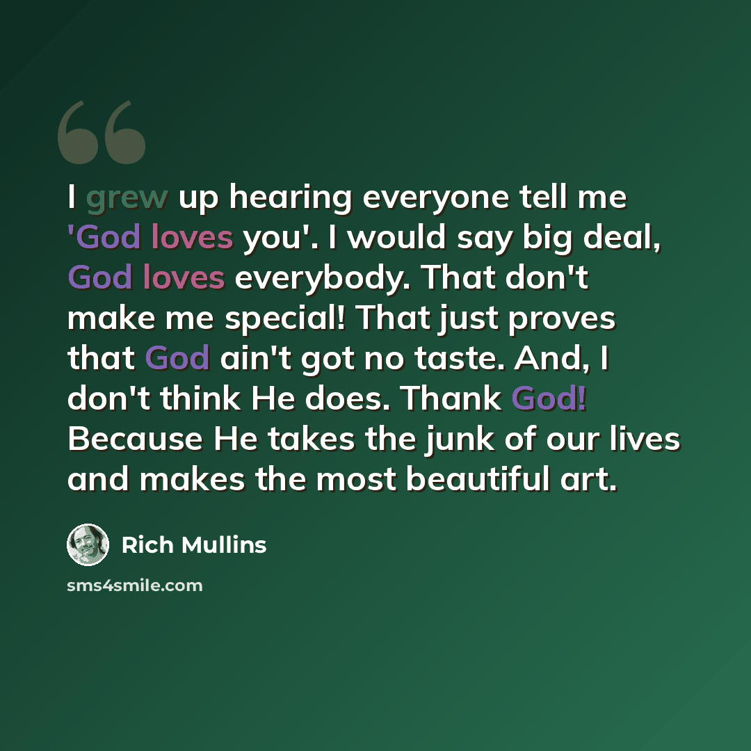 “I grew up hearing everyone tell me 'God loves you'. I would say big deal, God loves everybody. That don't make me special! That just proves that God ain't got no taste. And, I don't think He does. Thank God! Because He takes the junk of our lives and makes the most beautiful art.” quote by Rich Mullins