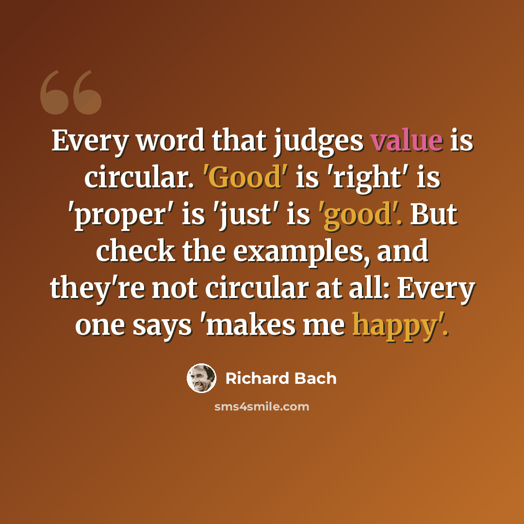 “Every word that judges value is circular. 'Good' is 'right' is 'proper' is 'just' is 'good'. But check the examples, and they're not circular at all: Every one says 'makes me happy'.” quote by Richard Bach