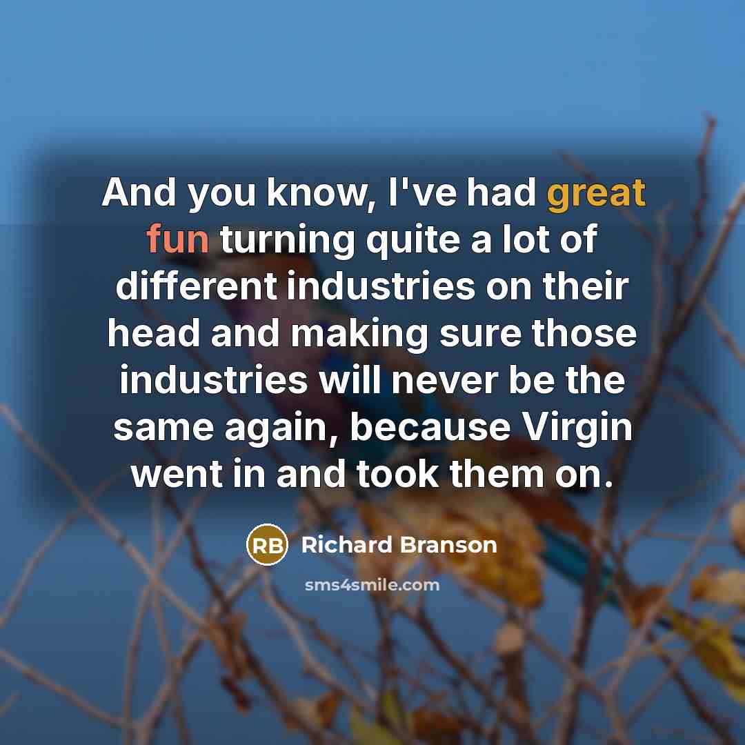 “And you know, I've had great fun turning quite a lot of different industries on their head and making sure those industries will never be the same again, because Virgin went in and took them on.” quote by Richard Branson