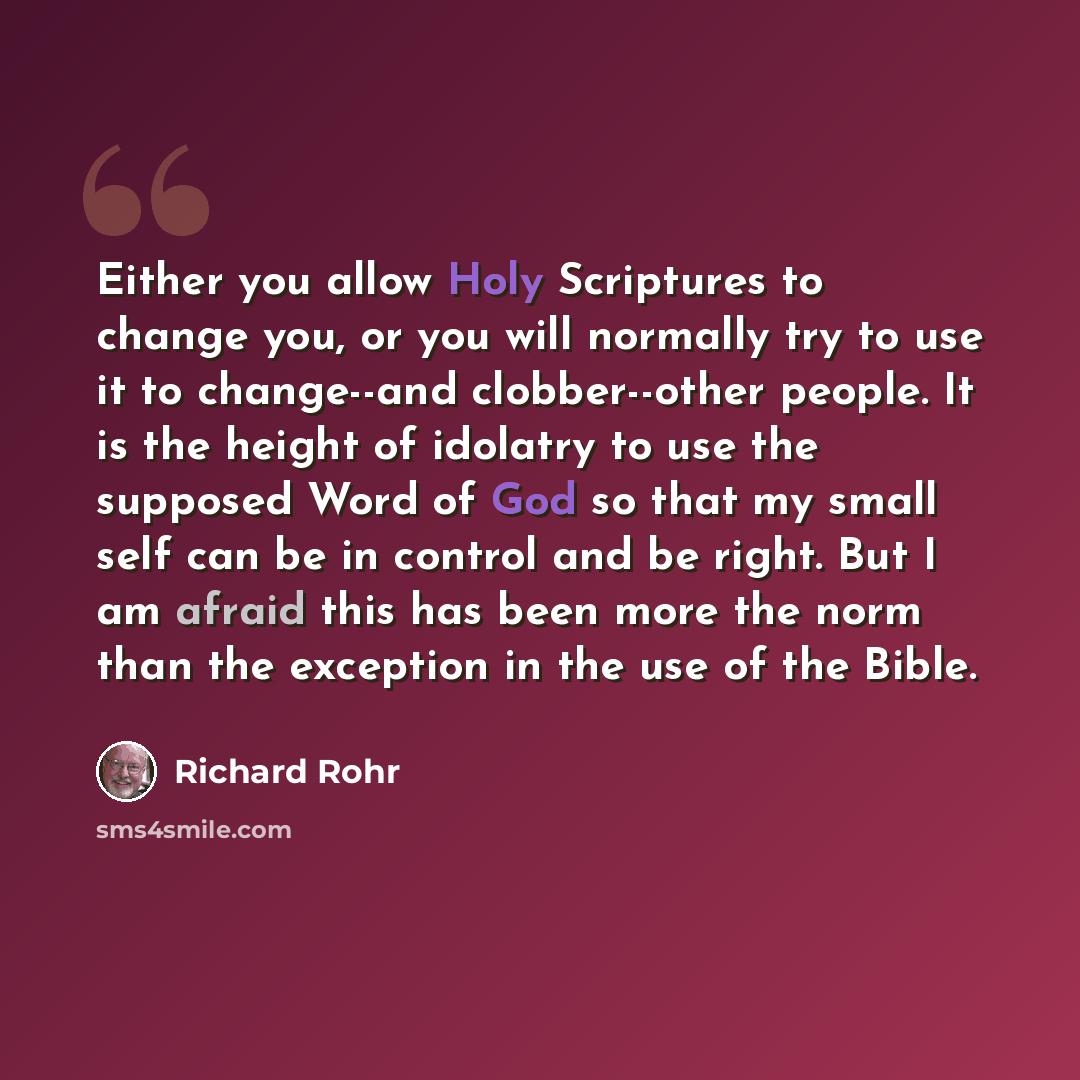 “Either you allow Holy Scriptures to change you, or you will normally try to use it to change--and clobber--other people. It is the height of idolatry to use the supposed Word of God so that my small self can be in control and be right. But I am afraid this has been more the norm than the exception…” quote by Richard Rohr