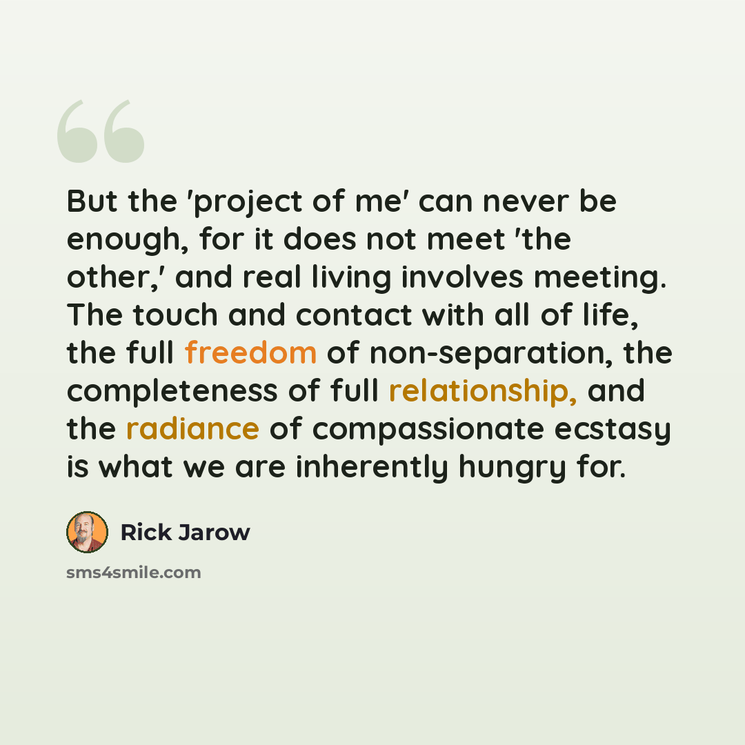 “But the 'project of me' can never be enough, for it does not meet 'the other,' and real living involves meeting. The touch and contact with all of life, the full freedom of non-separation, the completeness of full relationship, and the radiance of compassionate ecstasy is what we are inherently…” quote by Rick Jarow