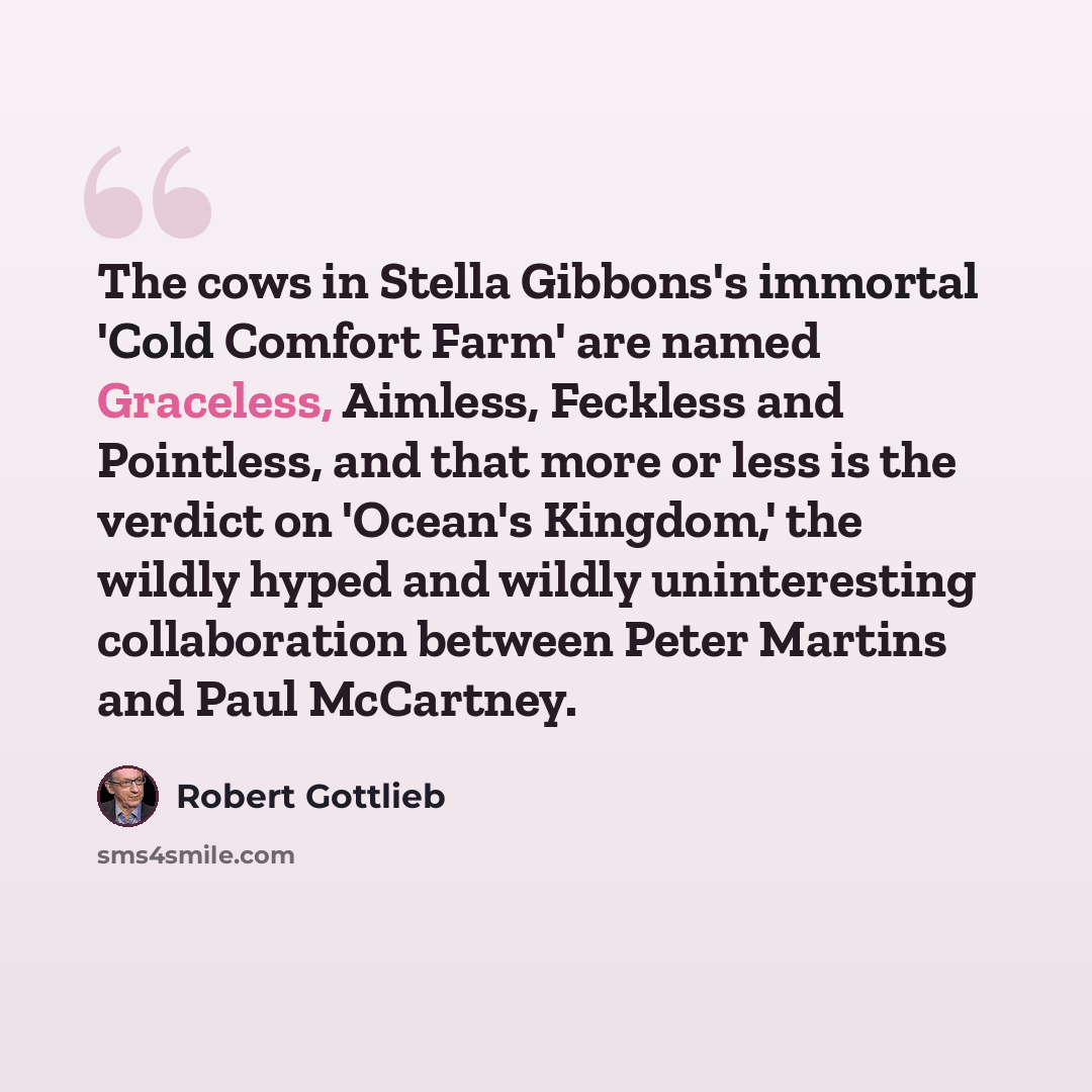 “The cows in Stella Gibbons's immortal 'Cold Comfort Farm' are named Graceless, Aimless, Feckless and Pointless, and that more or less is the verdict on 'Ocean's Kingdom,' the wildly hyped and wildly uninteresting collaboration between Peter Martins and Paul McCartney.” quote by Robert Gottlieb