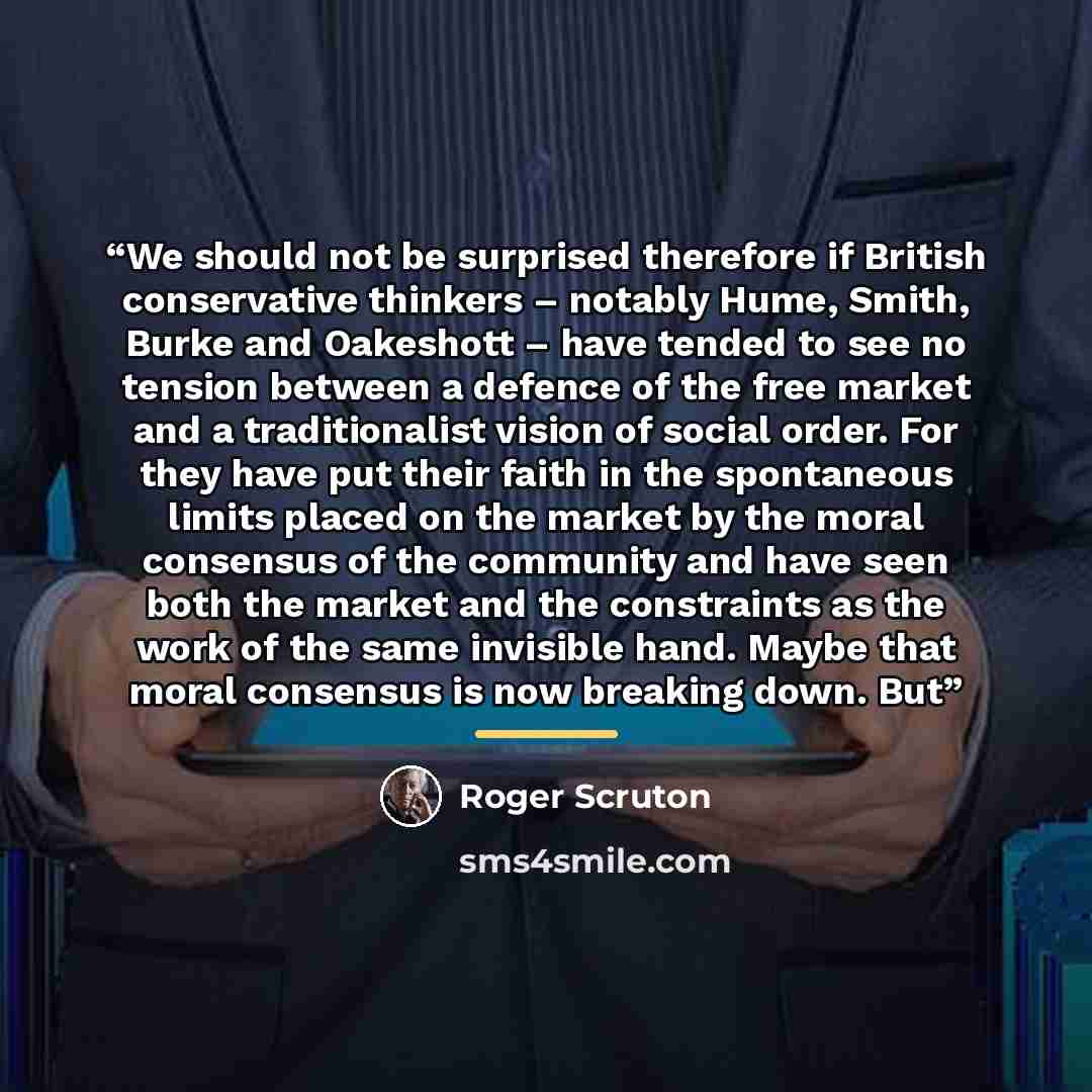 “We should not be surprised therefore if British conservative thinkers – notably Hume, Smith, Burke and Oakeshott – have tended to see no tension between a defence of the free market and a traditionalist vision of social order. For they have put their faith in the spontaneous limits placed on the…” quote by Roger Scruton