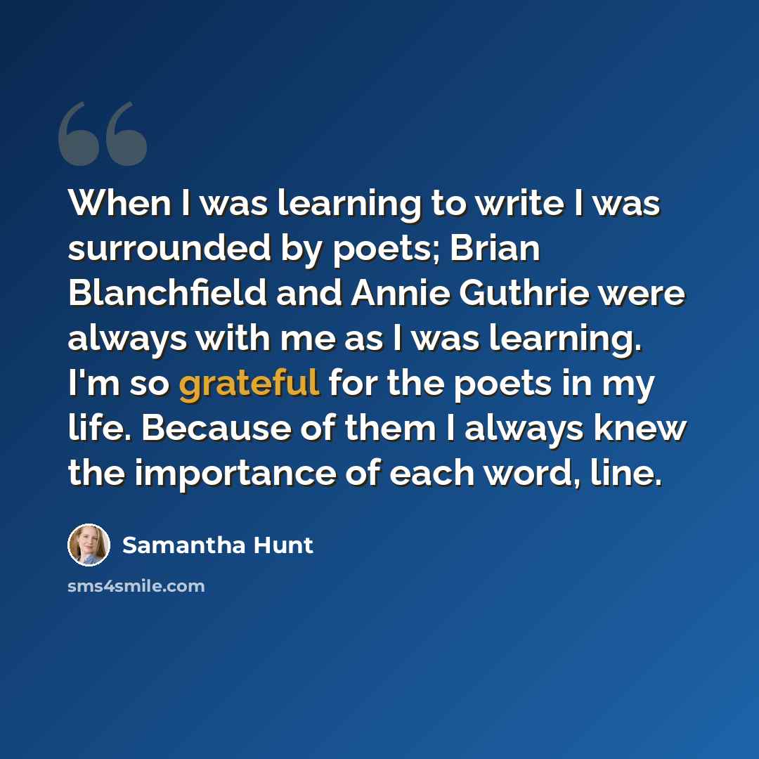 “When I was learning to write I was surrounded by poets; Brian Blanchfield and Annie Guthrie were always with me as I was learning. I'm so grateful for the poets in my life. Because of them I always knew the importance of each word, line.” quote by Samantha Hunt