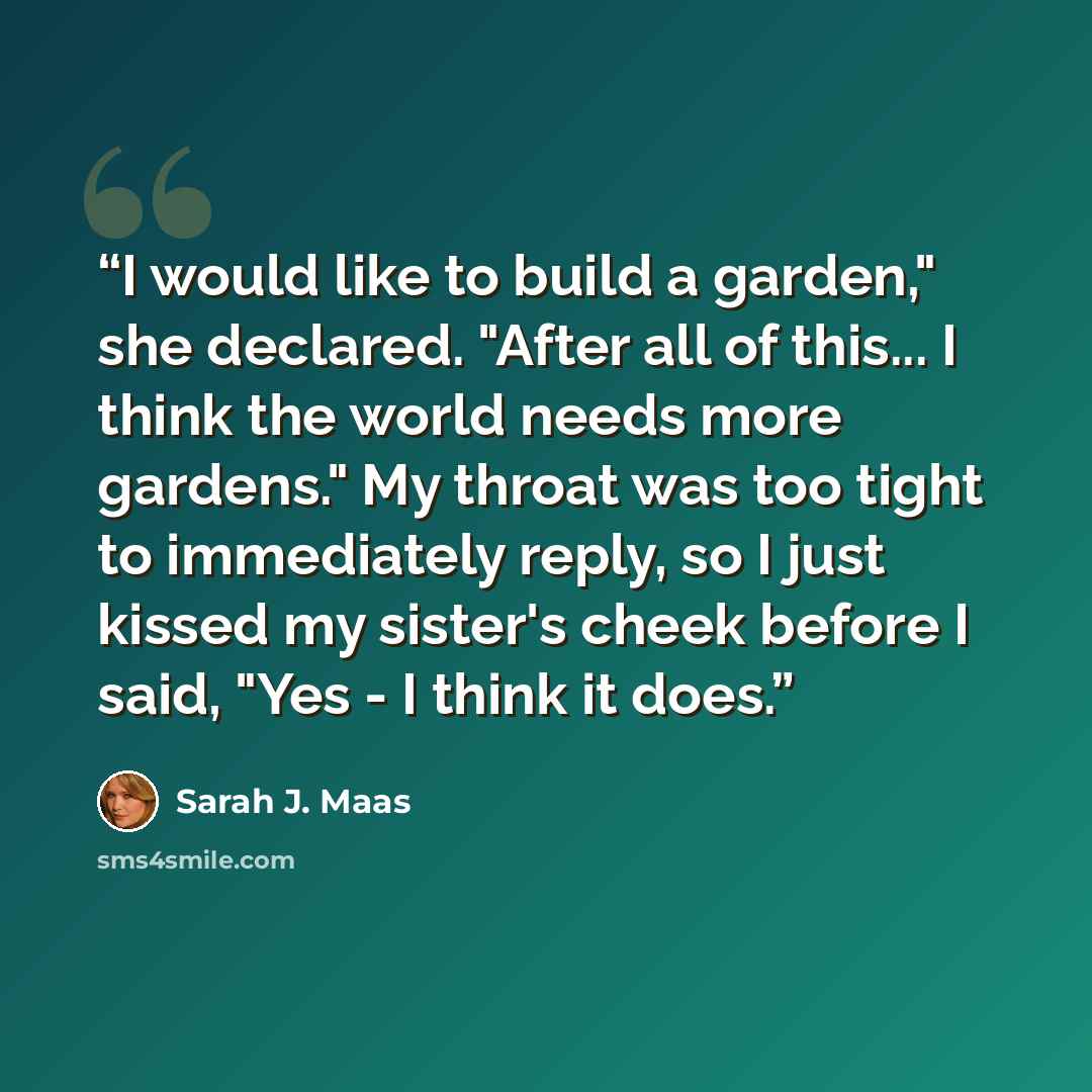 “I would like to build a garden," she declared. "After all of this... I think the world needs more gardens." My throat was too tight to immediately reply, so I just kissed my sister's cheek before I said, "Yes - I think it does.” quote by Sarah J. Maas