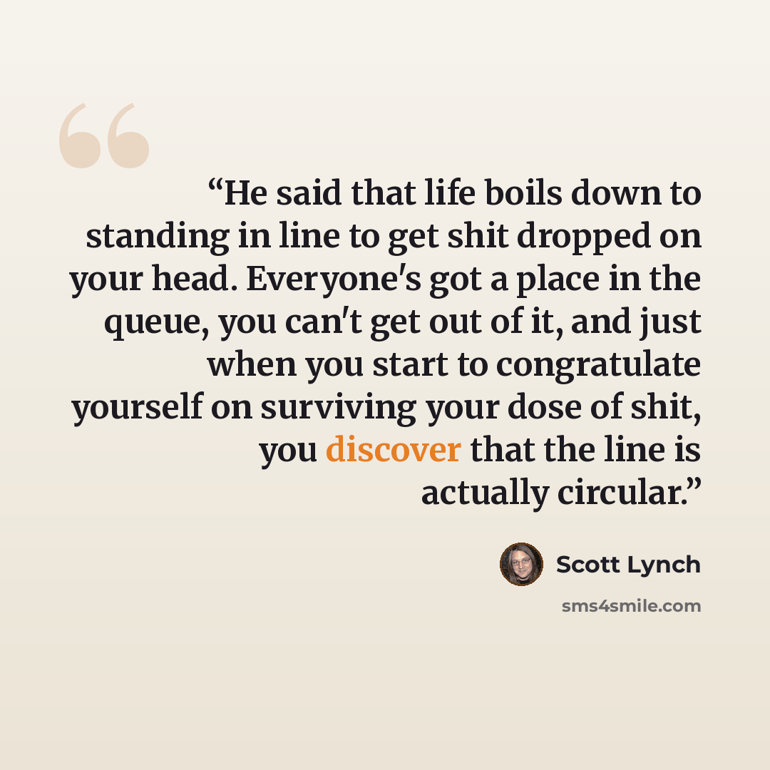 “He said that life boils down to standing in line to get shit dropped on your head. Everyone's got a place in the queue, you can't get out of it, and just when you start to congratulate yourself on surviving your dose of shit, you discover that the line is actually circular.” quote by Scott Lynch