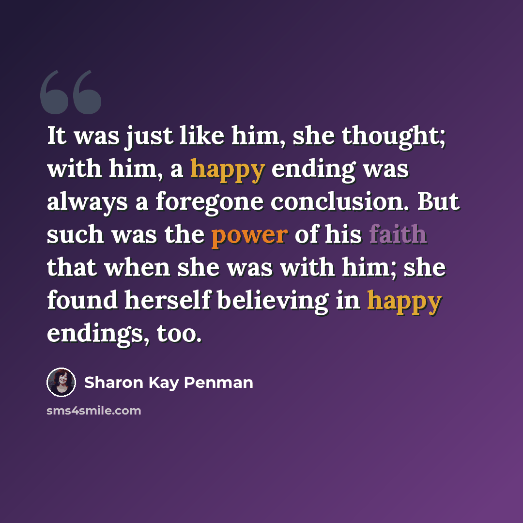 “It was just like him, she thought; with him, a happy ending was always a foregone conclusion. But such was the power of his faith that when she was with him; she found herself believing in happy endings, too.” quote by Sharon Kay Penman