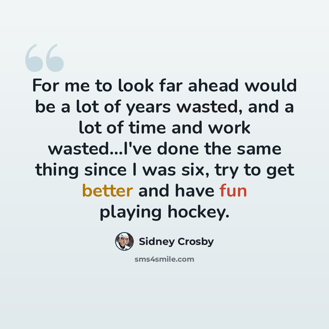 “For me to look far ahead would be a lot of years wasted, and a lot of time and work wasted...I've done the same thing since I was six, try to get better and have fun playing hockey.” quote by Sidney Crosby