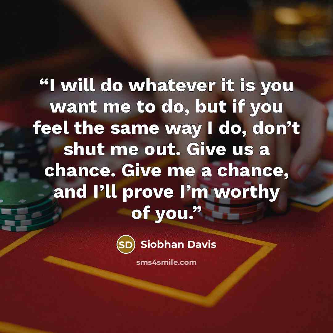 “I will do whatever it is you want me to do, but if you feel the same way I do, don’t shut me out. Give us a chance. Give me a chance, and I’ll prove I’m worthy of you.” quote by Siobhan Davis